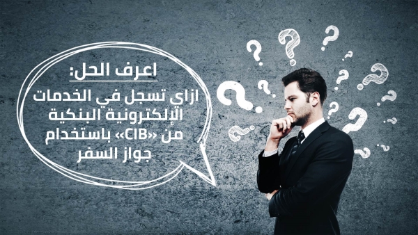 اعرف الحل: ازاي تسجل في الخدمات الإلكترونية البنكية من «CIB» باستخدام جواز السفر